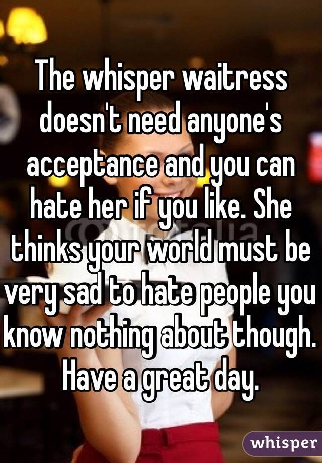 The whisper waitress doesn't need anyone's acceptance and you can hate her if you like. She thinks your world must be very sad to hate people you know nothing about though. Have a great day. 