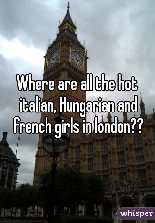 Where are all the hot italian, Hungarian and french girls in london??