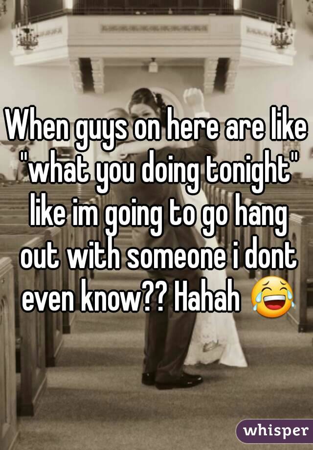 When guys on here are like "what you doing tonight" like im going to go hang out with someone i dont even know?? Hahah 😂