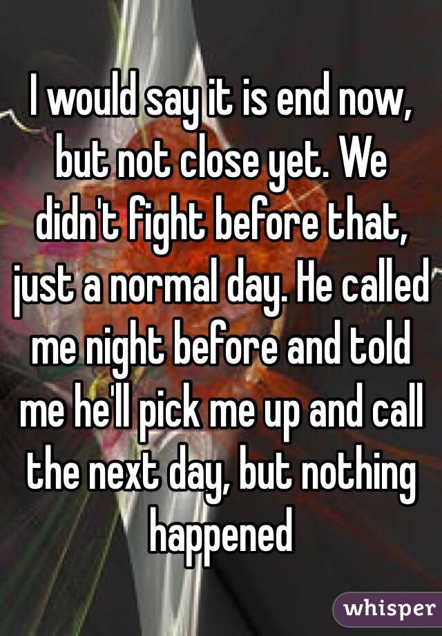 I would say it is end now, but not close yet. We didn't fight before that, just a normal day. He called me night before and told me he'll pick me up and call the next day, but nothing happened 