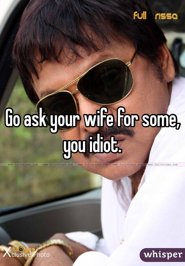 Go ask your wife for some, you idiot. 