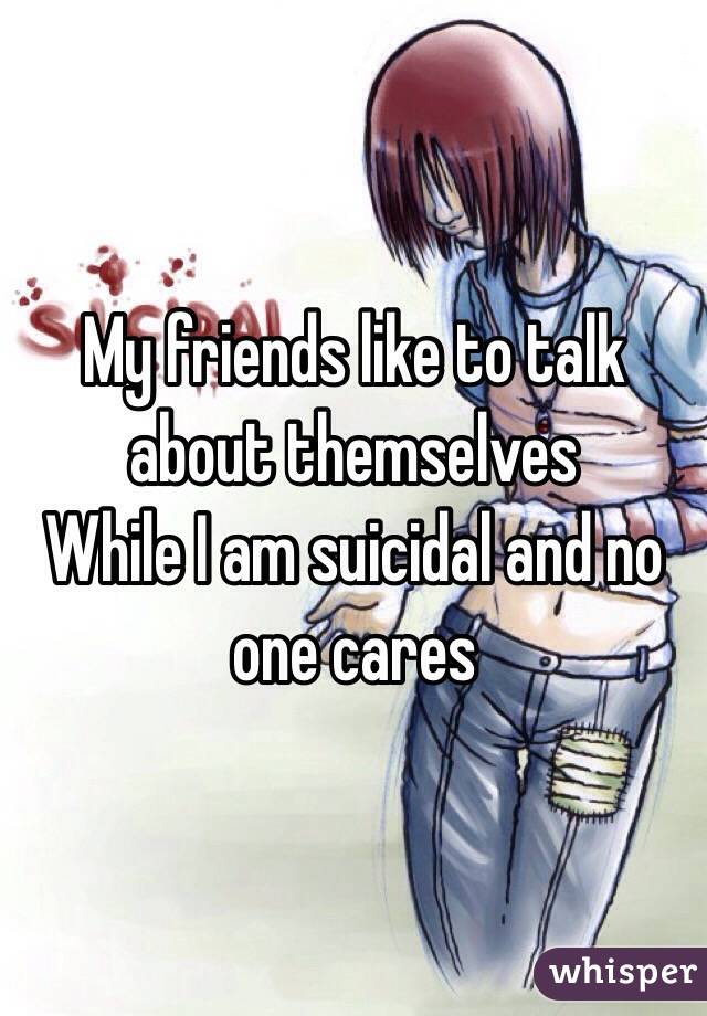 My friends like to talk about themselves 
While I am suicidal and no one cares