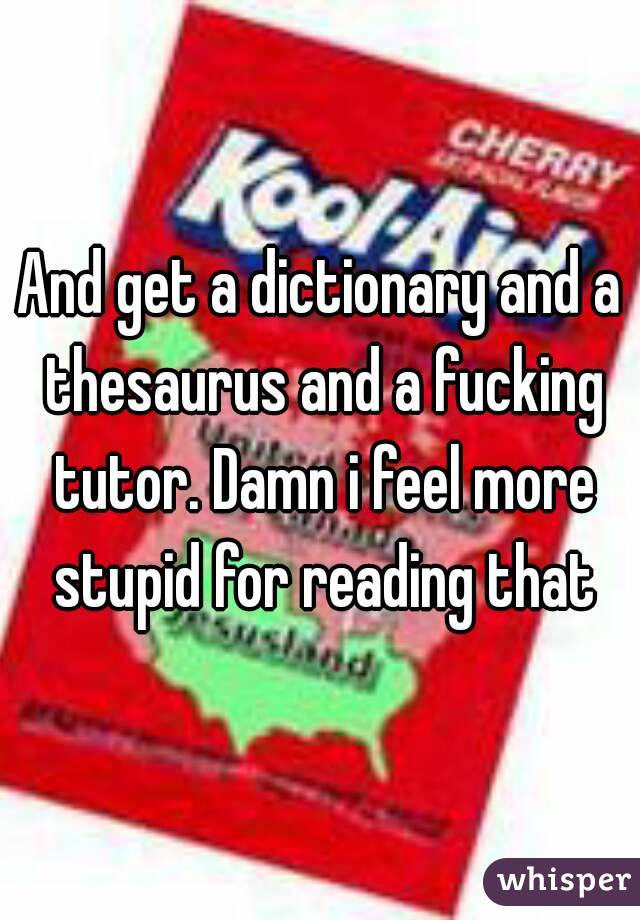 And get a dictionary and a thesaurus and a fucking tutor. Damn i feel more stupid for reading that