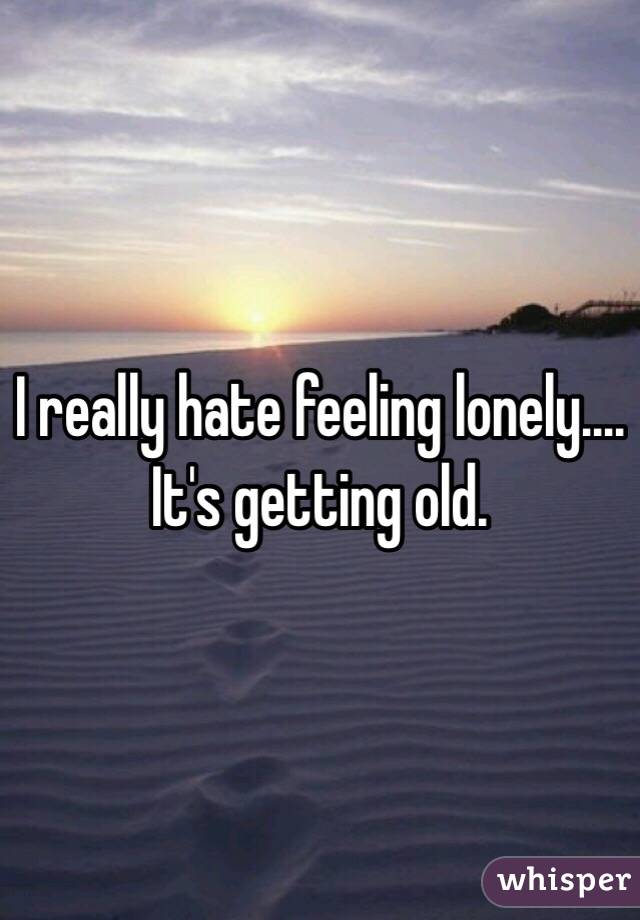 I really hate feeling lonely.... It's getting old. 