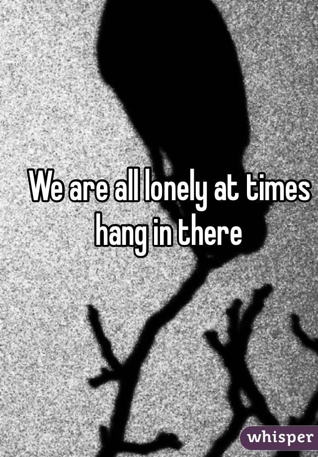 We are all lonely at times hang in there