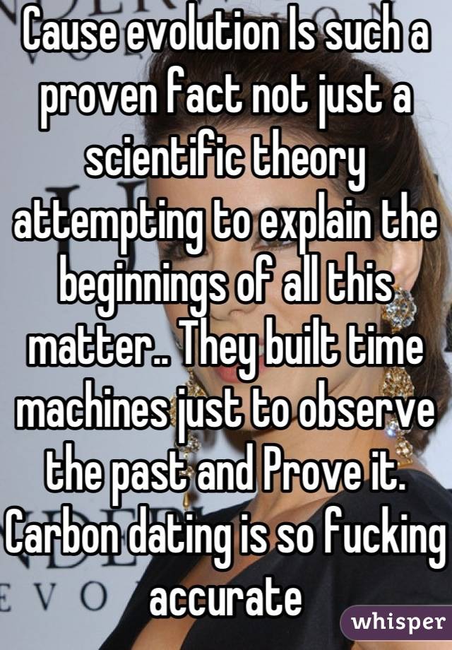Cause evolution Is such a proven fact not just a scientific theory attempting to explain the beginnings of all this matter.. They built time machines just to observe the past and Prove it.  Carbon dating is so fucking accurate