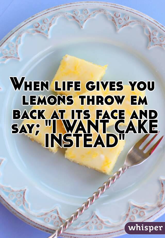 When life gives you lemons throw em back at its face and say; "I WANT CAKE INSTEAD"