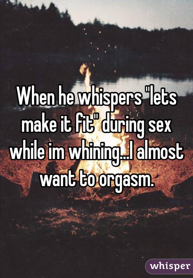 When he whispers "lets make it fit" during sex while im whining...I almost want to orgasm. 