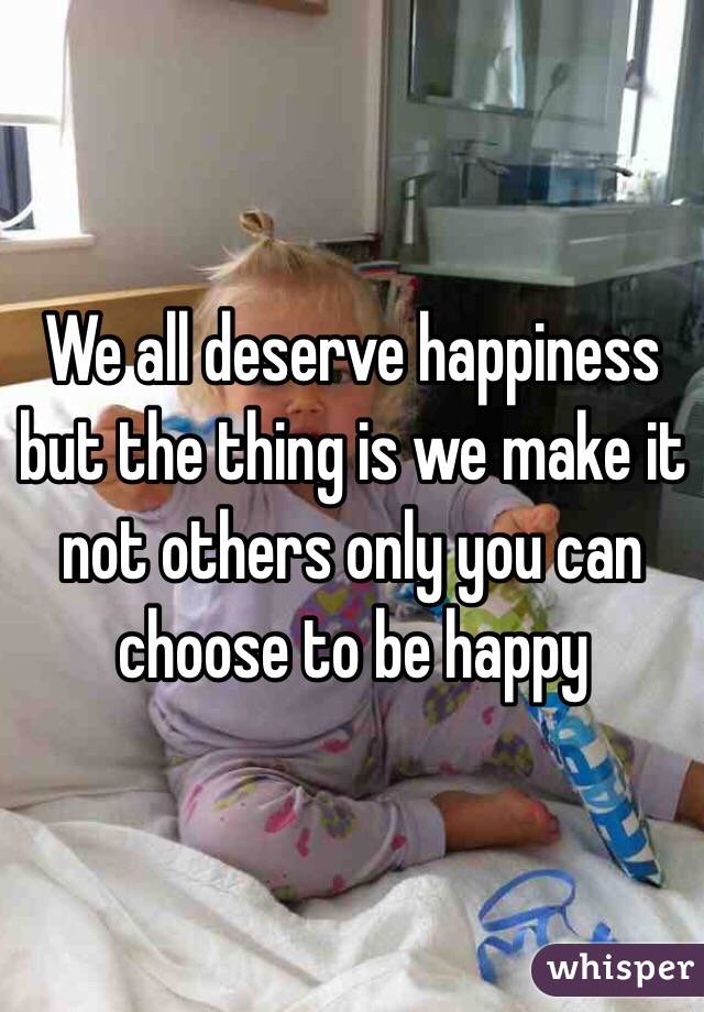 We all deserve happiness but the thing is we make it not others only you can choose to be happy