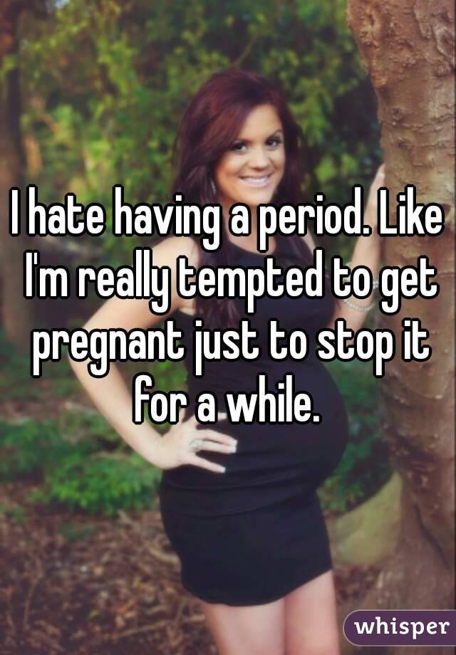 I hate having a period. Like I'm really tempted to get pregnant just to stop it for a while. 