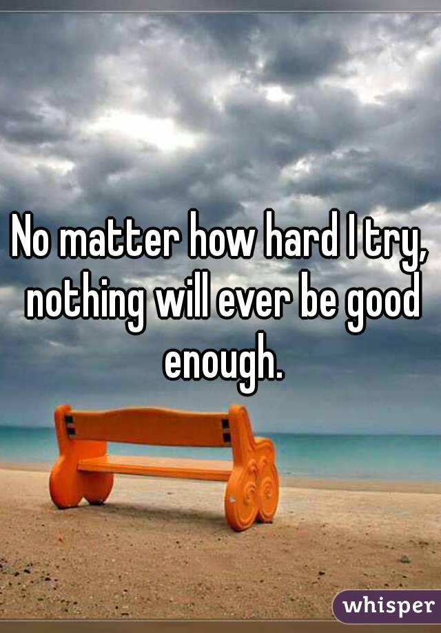 No matter how hard I try, nothing will ever be good enough.