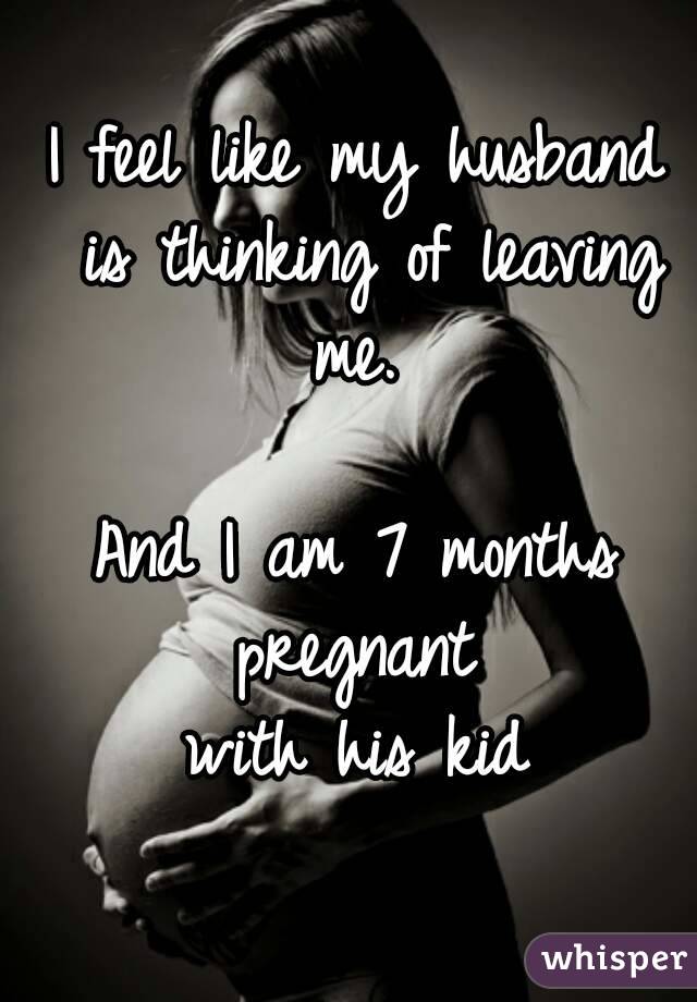 I feel like my husband is thinking of leaving me. 

And I am 7 months pregnant 
with his kid