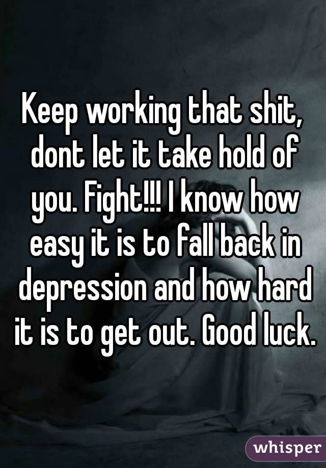 Keep working that shit, dont let it take hold of you. Fight!!! I know how easy it is to fall back in depression and how hard it is to get out. Good luck.