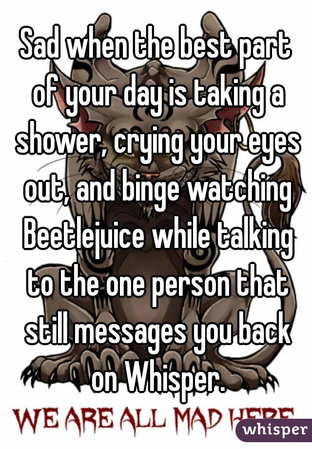 Sad when the best part of your day is taking a shower, crying your eyes out, and binge watching Beetlejuice while talking to the one person that still messages you back on Whisper.
