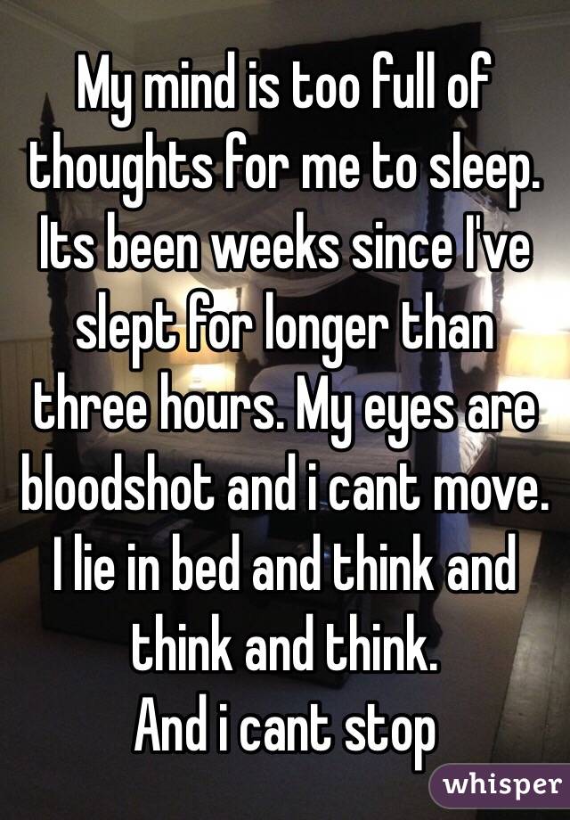 My mind is too full of thoughts for me to sleep. Its been weeks since I've slept for longer than three hours. My eyes are bloodshot and i cant move. I lie in bed and think and think and think. 
And i cant stop