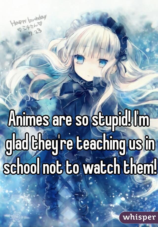 Animes are so stupid! I'm glad they're teaching us in school not to watch them!
