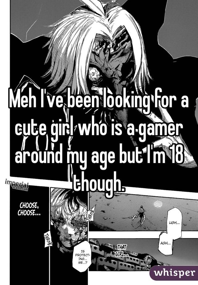 Meh I've been looking for a cute girl who is a gamer around my age but I'm 18 though.