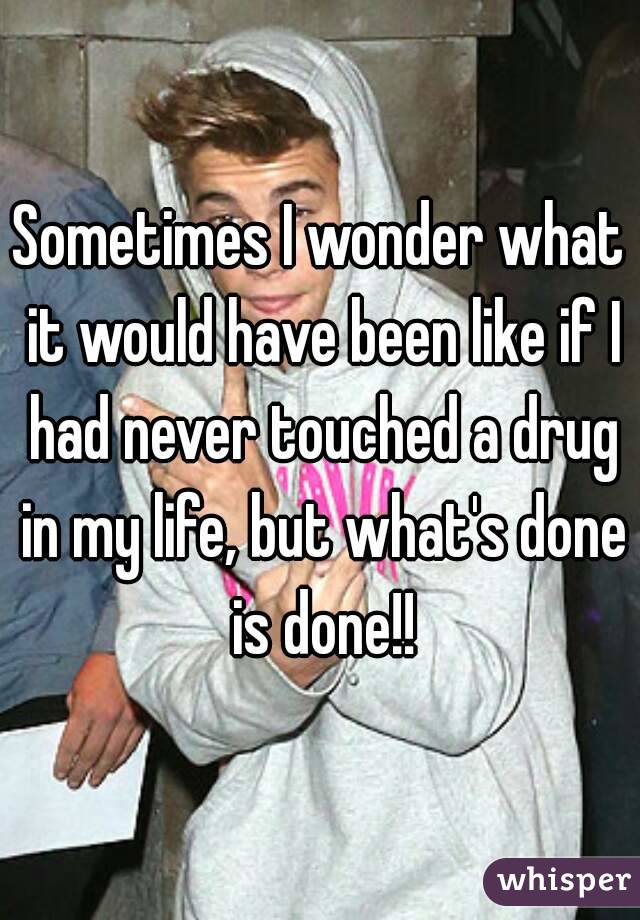 Sometimes I wonder what it would have been like if I had never touched a drug in my life, but what's done is done!!