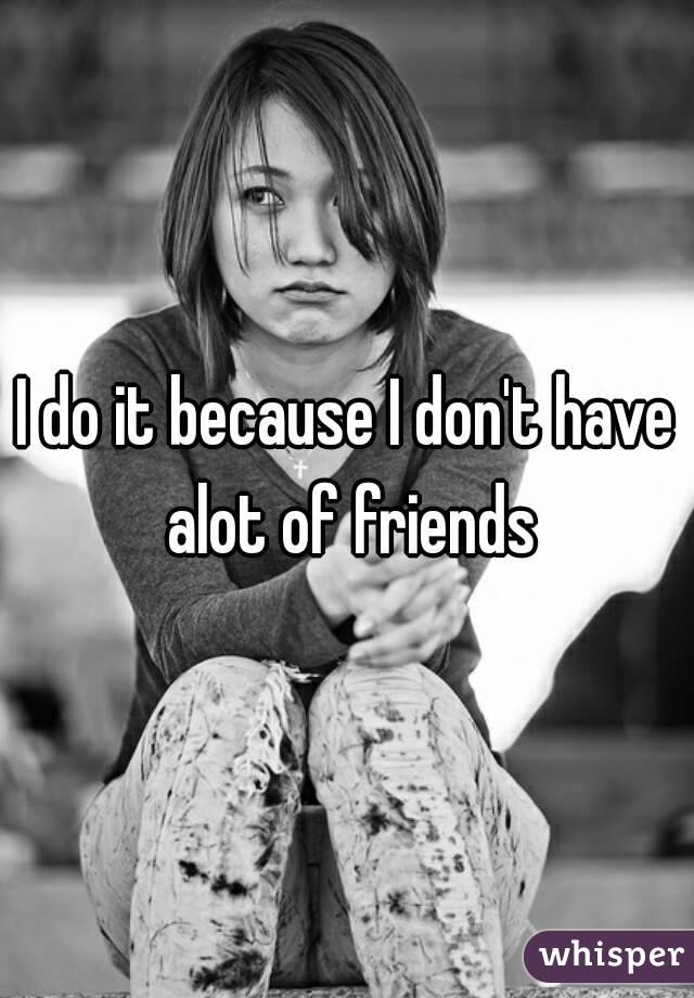 I do it because I don't have alot of friends