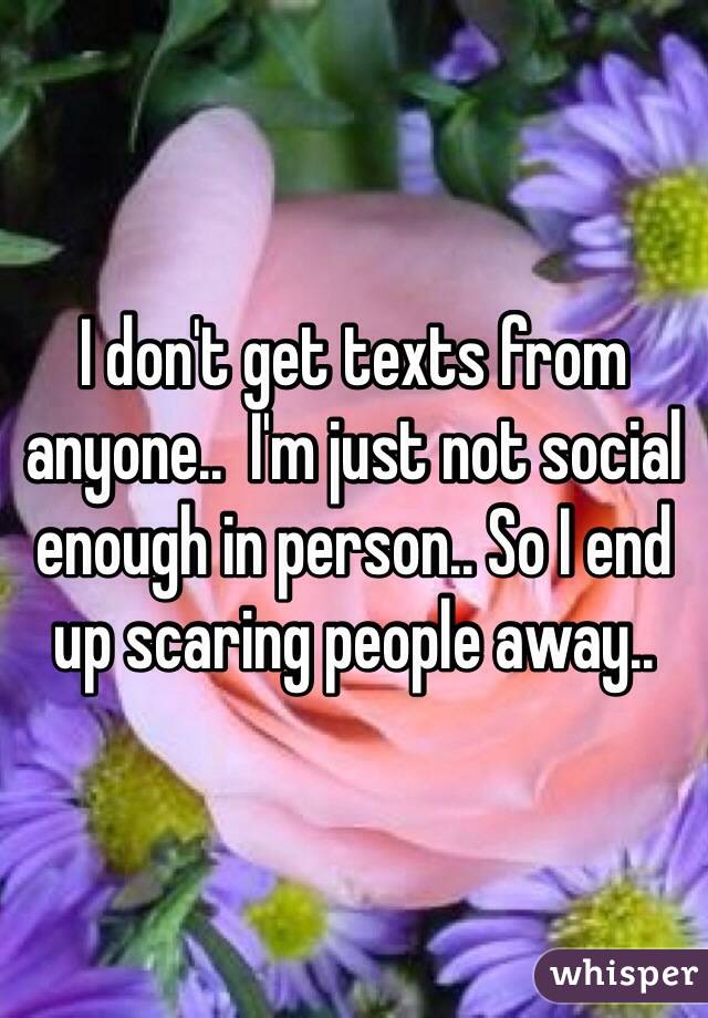 I don't get texts from anyone..  I'm just not social enough in person.. So I end up scaring people away.. 