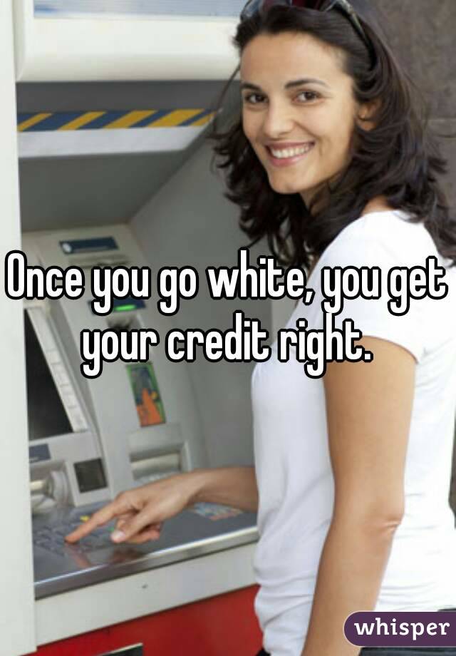 Once you go white, you get your credit right. 