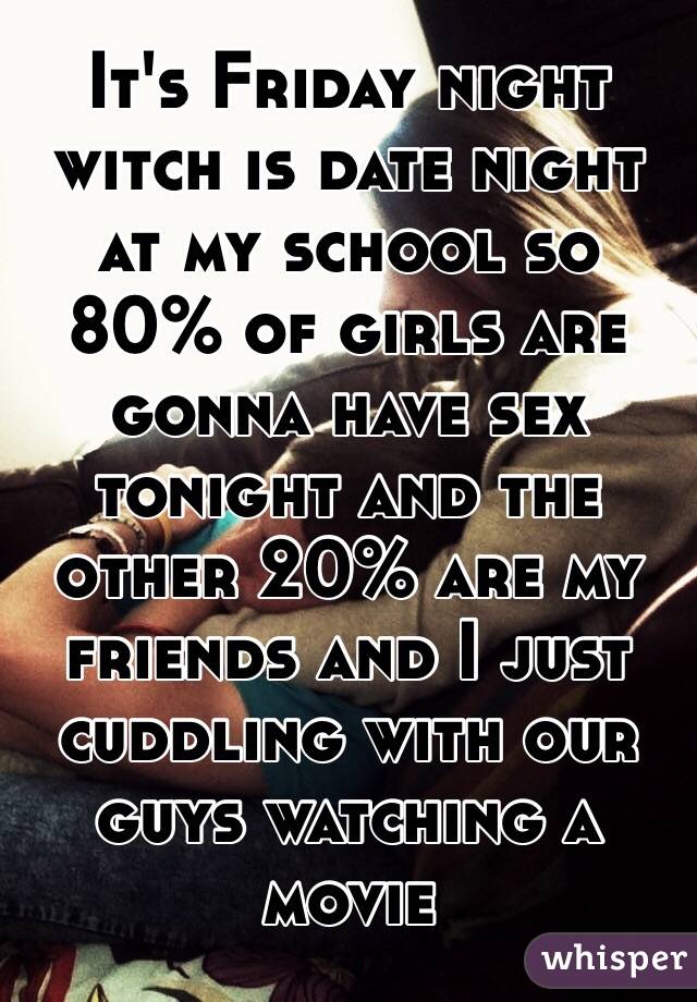 It's Friday night witch is date night at my school so 80% of girls are gonna have sex tonight and the other 20% are my friends and I just cuddling with our guys watching a movie 