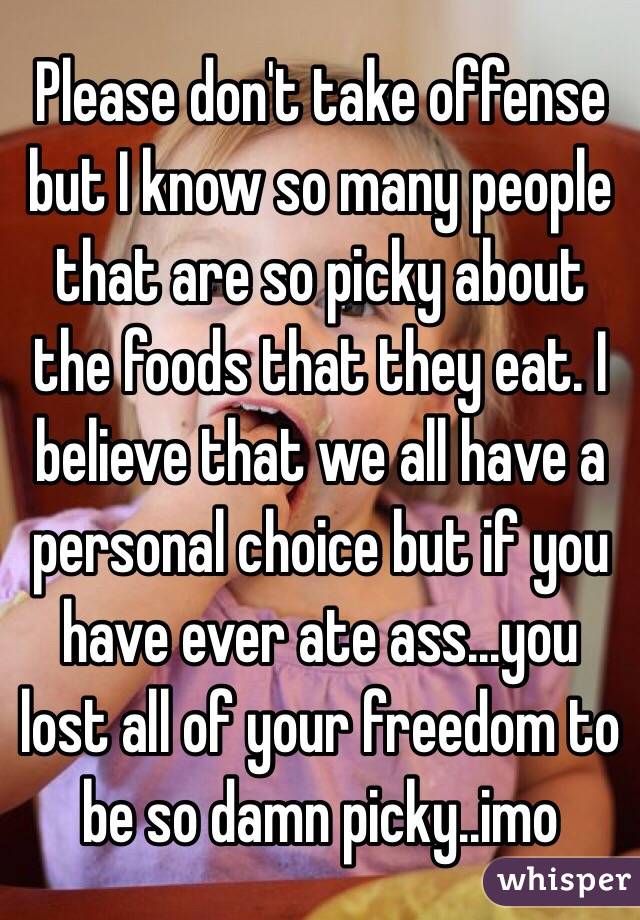 Please don't take offense but I know so many people that are so picky about the foods that they eat. I believe that we all have a personal choice but if you have ever ate ass...you lost all of your freedom to be so damn picky..imo