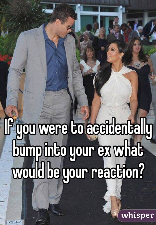 If you were to accidentally bump into your ex what would be your reaction? 