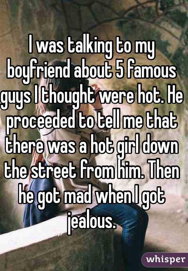 I was talking to my boyfriend about 5 famous guys I thought were hot. He proceeded to tell me that there was a hot girl down the street from him. Then he got mad when I got jealous. 