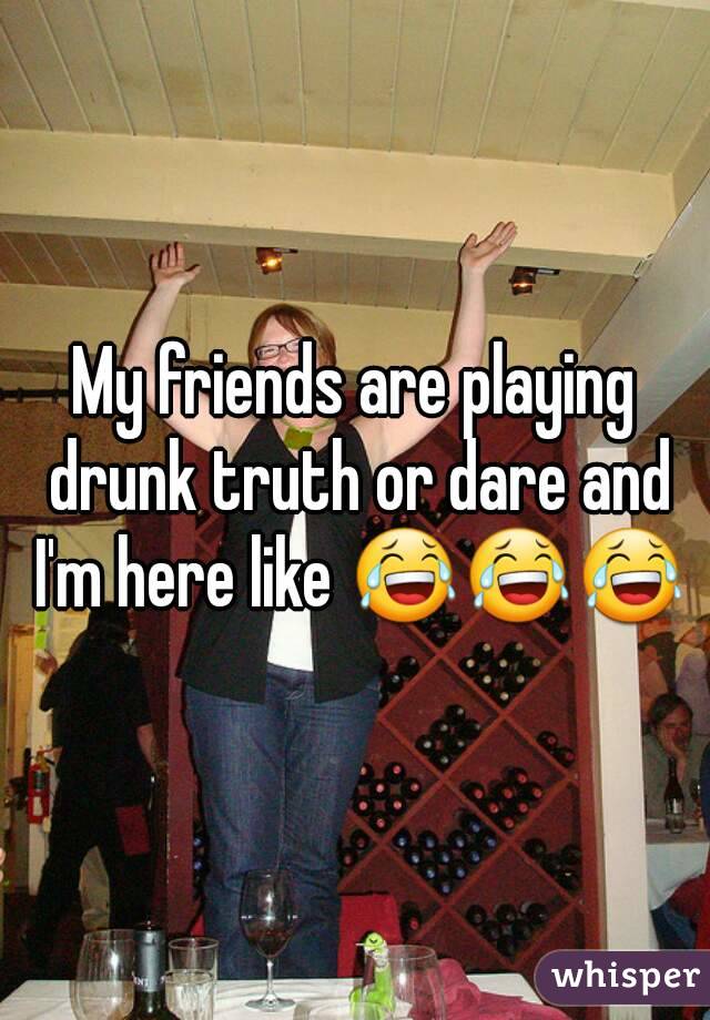 My friends are playing drunk truth or dare and I'm here like 😂😂😂