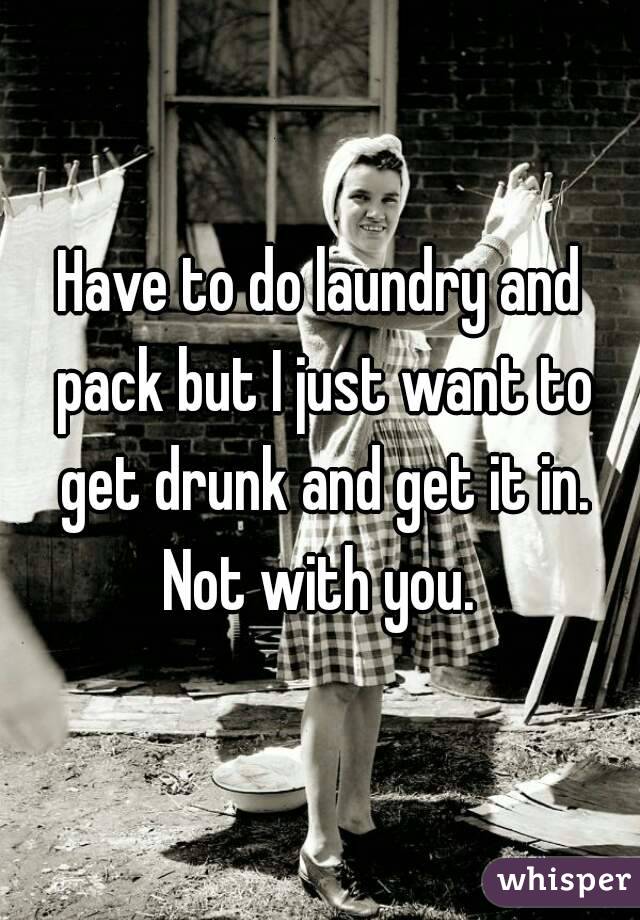 Have to do laundry and pack but I just want to get drunk and get it in.
Not with you.