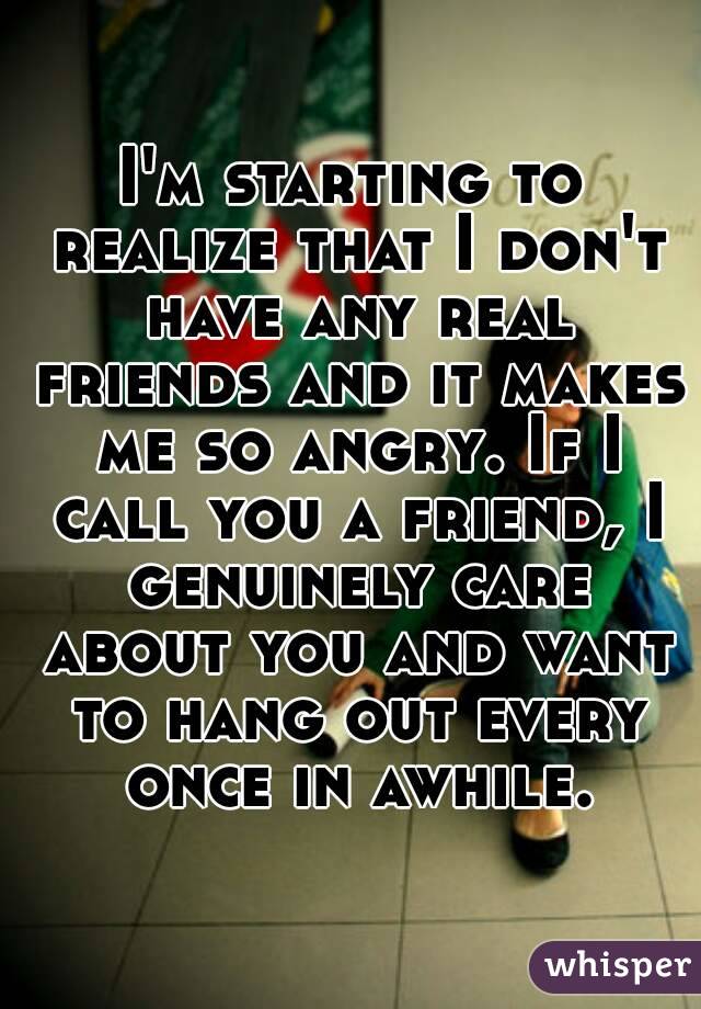 I'm starting to realize that I don't have any real friends and it makes me so angry. If I call you a friend, I genuinely care about you and want to hang out every once in awhile.