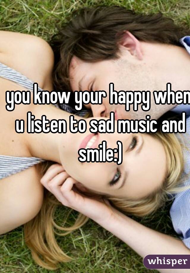 you know your happy when u listen to sad music and smile:)