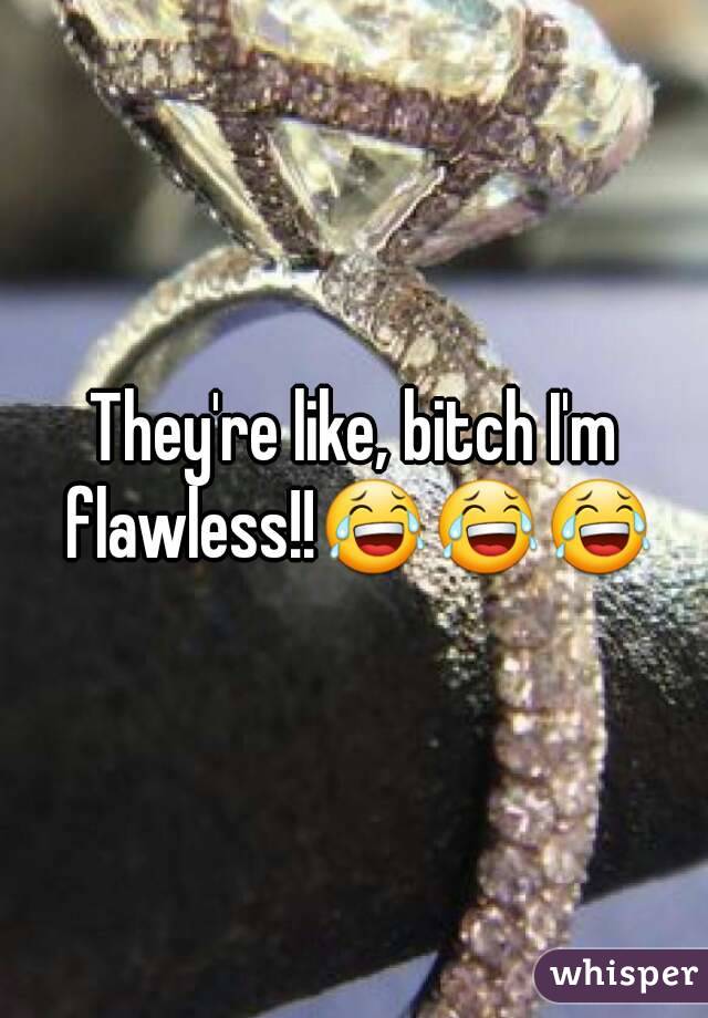 They're like, bitch I'm flawless!!😂😂😂