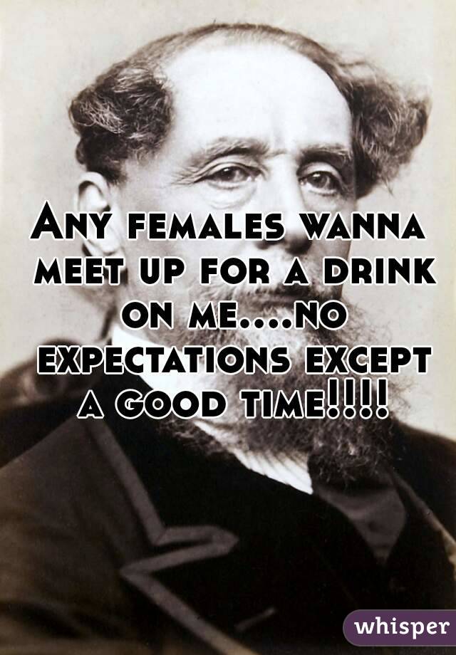 Any females wanna meet up for a drink on me....no expectations except a good time!!!!