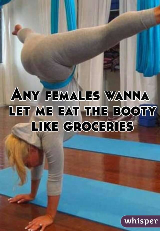 Any females wanna let me eat the booty like groceries