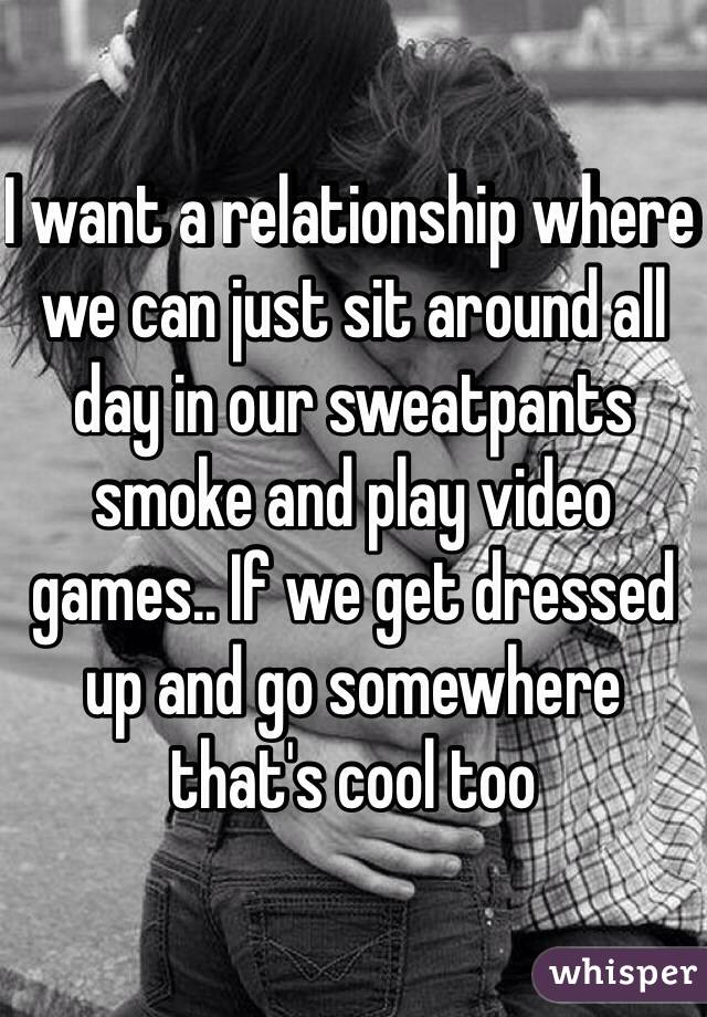 I want a relationship where we can just sit around all day in our sweatpants smoke and play video games.. If we get dressed up and go somewhere that's cool too 