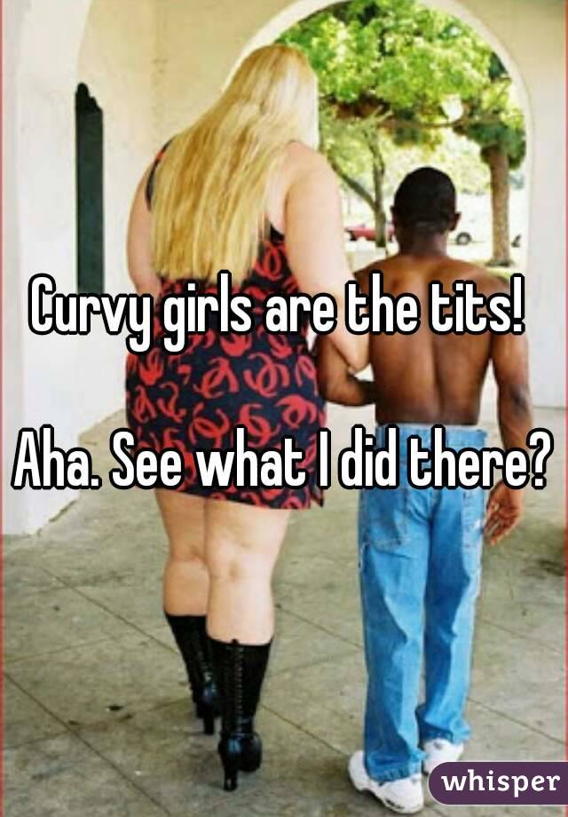 Curvy girls are the tits! 

Aha. See what I did there?