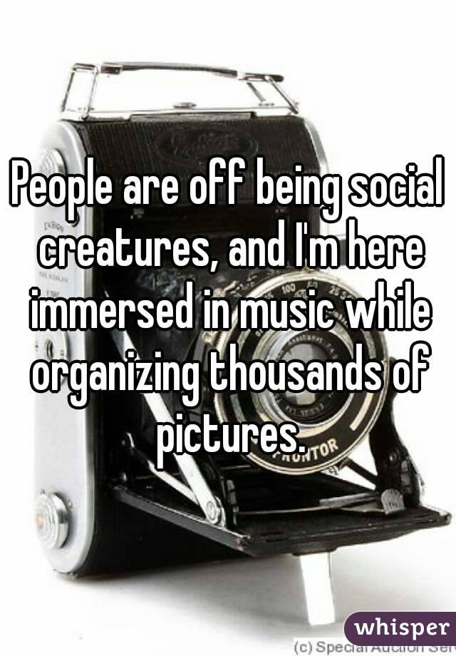 People are off being social creatures, and I'm here immersed in music while organizing thousands of pictures.