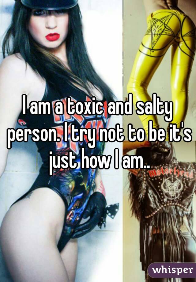 I am a toxic and salty person. I try not to be it's just how I am..