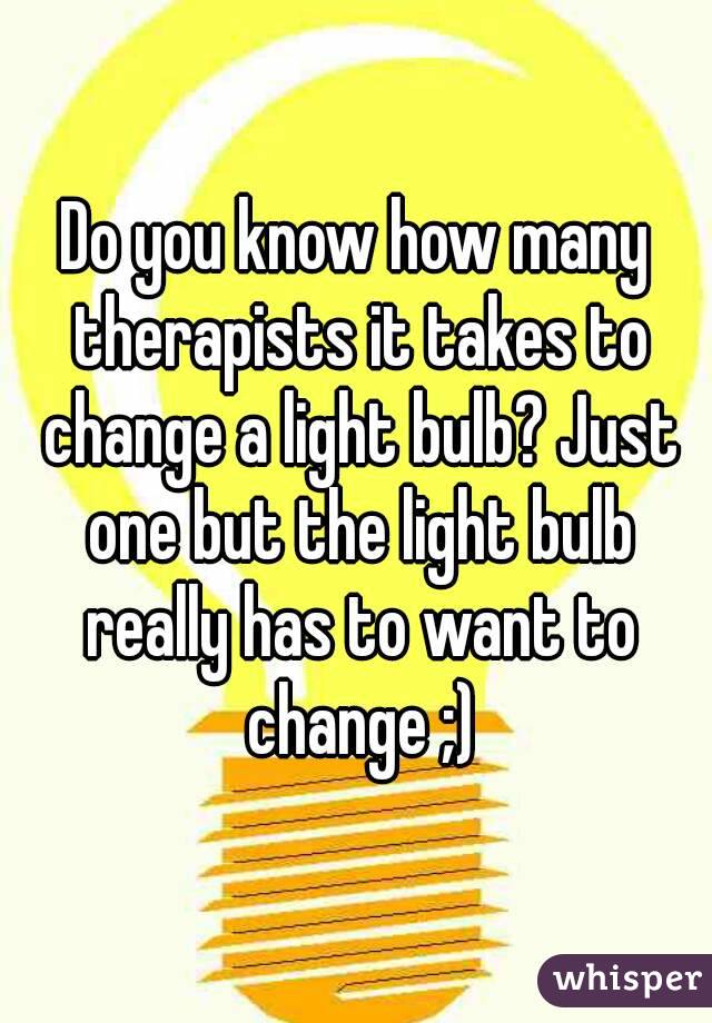 Do you know how many therapists it takes to change a light bulb? Just one but the light bulb really has to want to change ;)