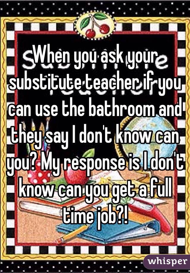 When you ask your substitute teacher if you can use the bathroom and they say I don't know can you? My response is I don't know can you get a full time job?! 