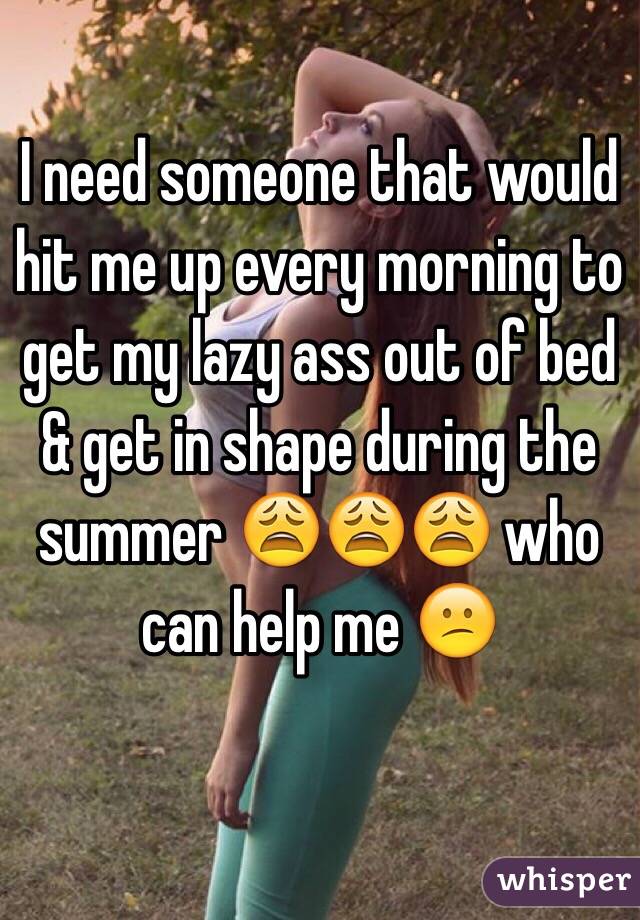 I need someone that would hit me up every morning to get my lazy ass out of bed & get in shape during the summer 😩😩😩 who can help me 😕