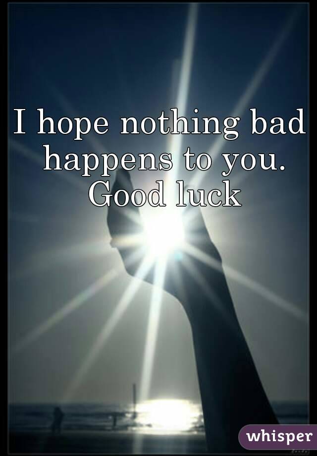 I hope nothing bad happens to you. Good luck