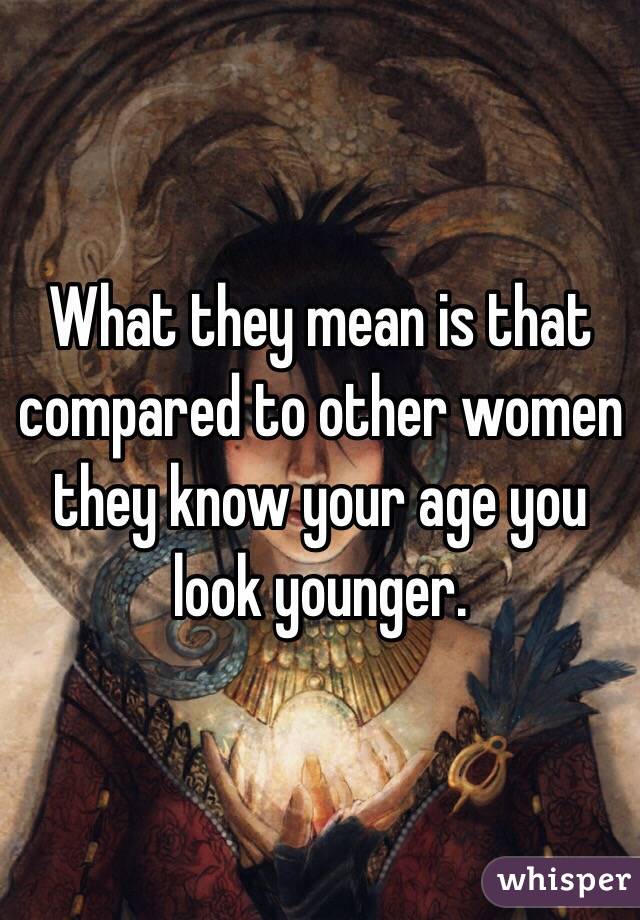 What they mean is that compared to other women they know your age you look younger.