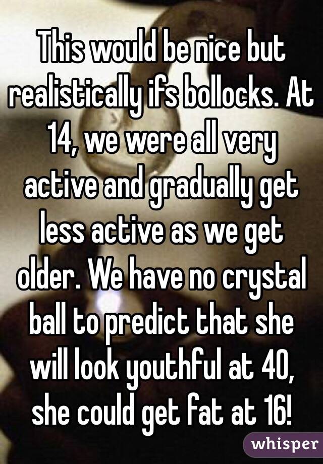 This would be nice but realistically ifs bollocks. At 14, we were all very active and gradually get less active as we get older. We have no crystal ball to predict that she will look youthful at 40, she could get fat at 16! 