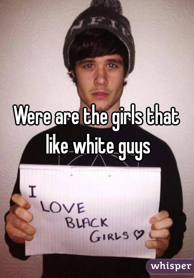 Were are the girls that like white guys