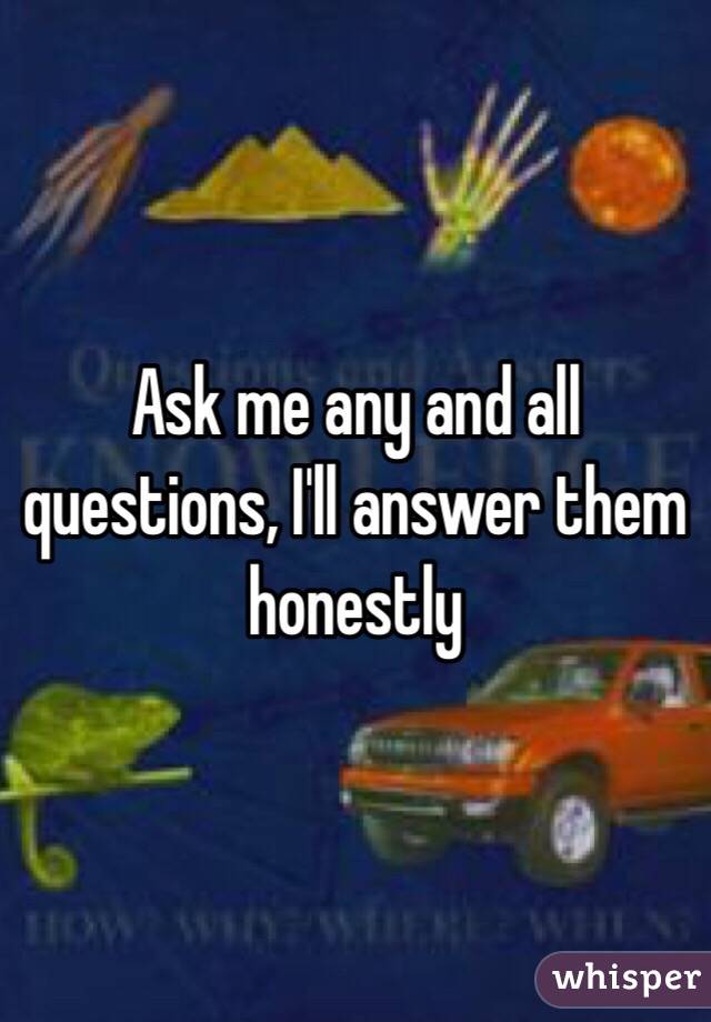 Ask me any and all questions, I'll answer them honestly