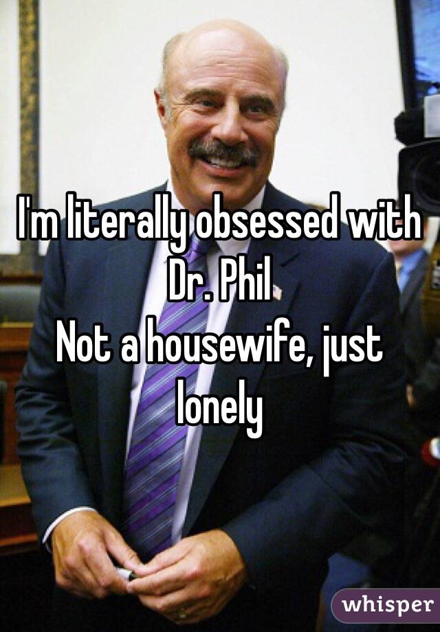 I'm literally obsessed with Dr. Phil
Not a housewife, just lonely 