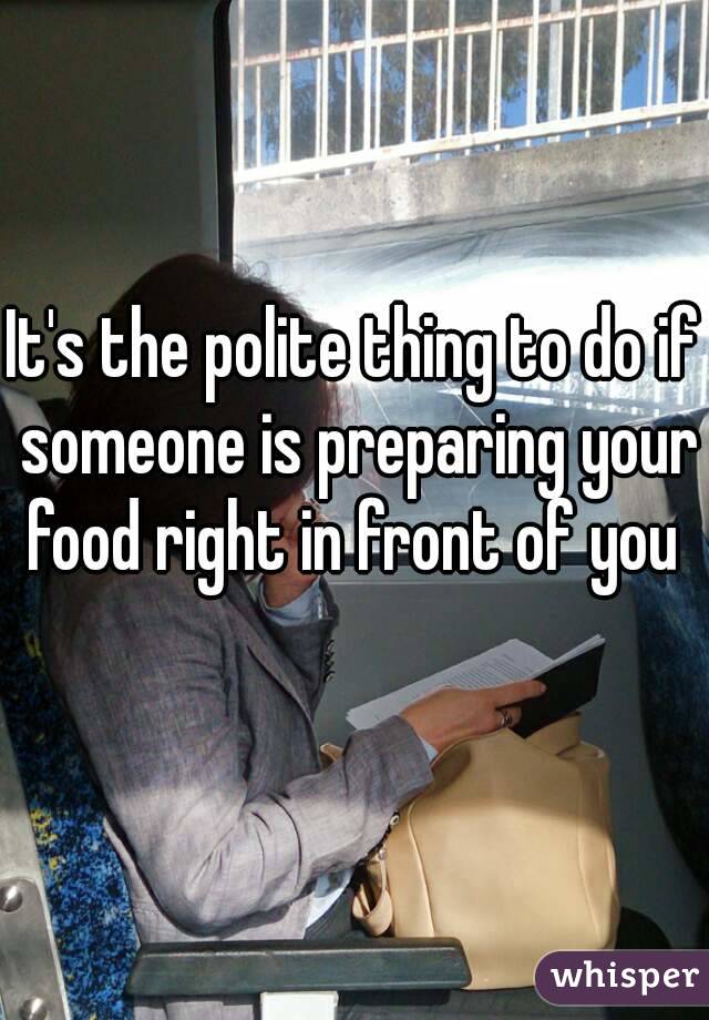 It's the polite thing to do if someone is preparing your food right in front of you 